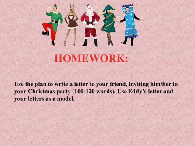 HOMEWORK:  Use the plan to write a letter to your friend, inviting him/her to  your Christmas party (100-120 words). Use Eddy’s letter and your letters as a model.