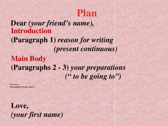 Plan Dear (your friend’s name), Introduction  (Paragraph 1) reason for writing  (present continuous) Main Body  (Paragraphs 2 - 3) your preparations  (“ to be going to”)     Conclusion  (Paragraph 4) closing remarks    Love,  (your first name)