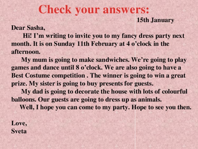 Check your answers:  15th January  Dear Sasha,  Hi! I’m writing to invite you to my fancy dress party next month. It is on Sunday 11th February at 4 o’clock in the afternoon.  My mum is going to make sandwiches. We’re going to play games and dance until 8 o’clock. We are also  going to have a Best Costume competition . The winner is going to win a great prize. My sister is going to buy presents for guests.  My dad is going to decorate the house with lots of  colourful balloons. Our guests are going to dress up as animals.  Well, I hope you can come to my party. Hope to see you then.   Love,  Sveta