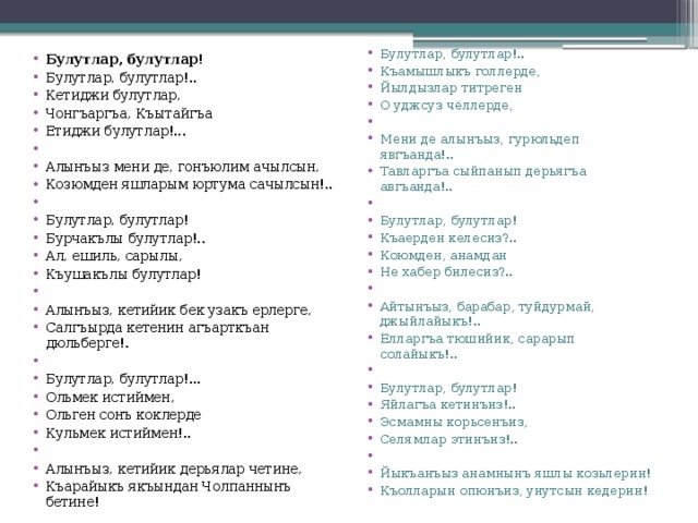 Булутлар, булутлар!.. Къамышлыкъ голлерде, Йылдызлар титреген О уджсуз чёллерде,   Мени де алынъыз, гурюльдеп явгъанда!.. Тавларгъа сыйпанып дерьягъа авгъанда!..   Булутлар, булутлар! Къаерден келесиз?.. Коюмден, анамдан Не хабер билесиз?..   Айтынъыз, барабар, туйдурмай,  джыйлайыкъ!.. Ёлларгъа тюшийик, сарарып солайыкъ!..   Булутлар, булутлар! Яйлагъа кетинъиз!.. Эсмамны корьсенъиз, Селямлар этинъиз!..   Йыкъанъыз анамнынъ яшлы козьлерин! Къолларын опюнъиз, унутсын кедерин! Булутлар, булутлар! Булутлар, булутлар!.. Кетиджи булутлар, Чонгъаргъа, Къытайгъа Етиджи булутлар!...   Алынъыз мени де, гонъюлим ачылсын, Козюмден яшларым юртума сачылсын!..   Булутлар, булутлар! Бурчакълы булутлар!.. Ал, ешиль, сарылы, Къушакълы булутлар!   Алынъыз, кетийик бек узакъ ерлерге, Салгъырда кетенин агъарткъан дюльберге!.   Булутлар, булутлар!... Ольмек истиймен, Ольген сонъ коклерде Кульмек истиймен!..   Алынъыз, кетийик дерьялар четине, Къарайыкъ якъындан Чолпаннынъ бетине!