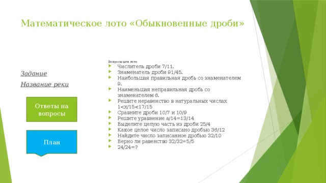 Математическое лото «Обыкновенные дроби»   Вопросы для лото Числитель дроби 7/11. Знаменатель дроби 91/45. Наибольшая правильная дробь со знаменателем 9. Наименьшая неправильная дробь со знаменателем 6. Решите неравенство в натуральных числах 1Сравните дроби 10/7 и 10/9 Решите уравнение а/14=13/14 Выделите целую часть из дроби 25/4 Какое целое число записано дробью 36/12 Найдите число записанное дробью 32/10 Верно ли равенство 32/32=5/5 24/24=? Задание Название реки Ответы на вопросы План