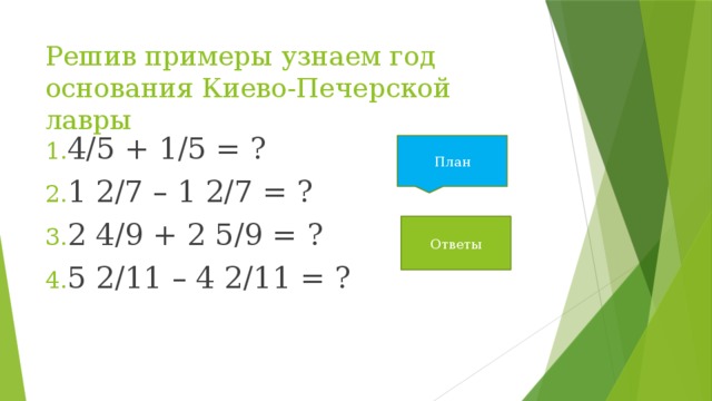 Решив примеры узнаем год основания Киево-Печерской лавры 4/5 + 1/5 = ? 1 2/7 – 1 2/7 = ? 2 4/9 + 2 5/9 = ? 5 2/11 – 4 2/11 = ? План Ответы