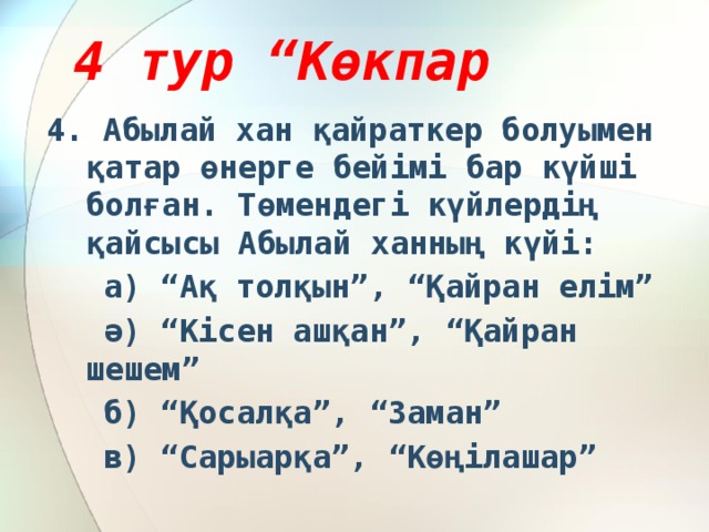 4 тур “Көкпар 4. Абылай хан қайраткер болуымен қатар өнерге бейімі бар күйші болған. Төмендегі күйлердің қайсысы Абылай ханның күйі:  а) “Ақ толқын”, “Қайран елім”  ә) “Кісен ашқан”, “Қайран шешем”  б) “Қосалқа”, “Заман”  в) “Сарыарқа”, “Көңілашар”