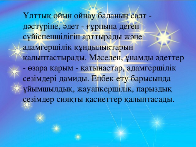 Ұлттық ойын ойнау баланың салт - дәстүріне, әдет - ғұрпына деген сүйіспеншілігін арттырады және адамгершілік құндылықтарын қалыптастырады. Мәселен, ұнамды әдеттер - өзара қарым - қатынастар, адамгершілік сезімдері дамиды. Еңбек ету барысында ұйымшылдық, жауапкершілік, парыздық сезімдер сияқты қасиеттер қалыптасады.