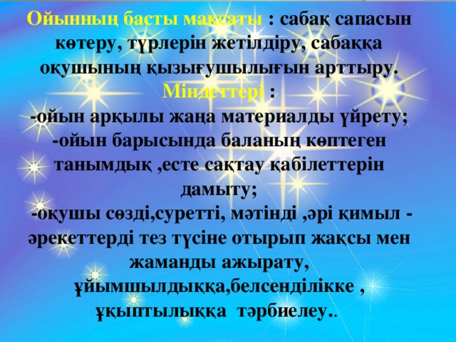 Ойынның басты мақсаты : сабақ сапасын көтеру, түрлерін жетілдіру, сабаққа оқушының қызығушылығын арттыру. Міндеттері : -ойын арқылы жаңа материалды үйрету; -ойын барысында баланың көптеген танымдық ,есте сақтау қабілеттерін дамыту;  -оқушы сөзді,суретті, мәтінді ,әрі қимыл - әрекеттерді тез түсіне отырып жақсы мен жаманды ажырату, ұйымшылдыққа,белсенділікке , ұқыптылыққа тәрбиелеу. .