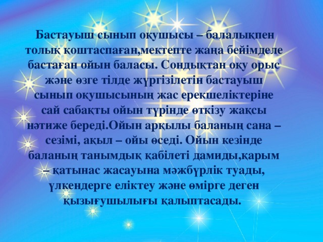 Бастауыш сынып оқушысы – балалықпен толық қоштаспаған,мектепте жаңа бейімделе бастаған ойын баласы. Сондықтан оқу орыс және өзге тілде жүргізілетін бастауыш сынып оқушысының жас ерекшеліктеріне сай сабақты ойын түрінде өткізу жақсы нәтиже береді.Ойын арқылы баланың сана – сезімі, ақыл – ойы өседі. Ойын кезінде баланың танымдық қабілеті дамиды,қарым – қатынас жасауына мәжбүрлік туады, үлкендерге еліктеу және өмірге деген қызығушылығы қалыптасады.