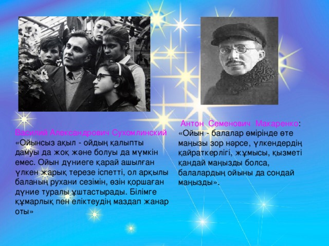 Антон Семенович Макаренко : «Ойын - балалар өмірінде өте маңызы зор нәрсе, үлкендердің қайраткерлігі, жұмысы, қызметі қандай маңызды болса, балалардың ойыны да сондай маңызды». Василий Александрович Сухомлинский «Ойынсыз ақыл - ойдың қалыпты дамуы да жоқ және болуы да мүмкін емес. Ойын дүниеге қарай ашылған үлкен жарық терезе іспетті, ол арқылы баланың рухани сезімін, өзін қоршаған дүние туралы ұштастырады. Білімге құмарлық пен еліктеудің маздап жанар оты»