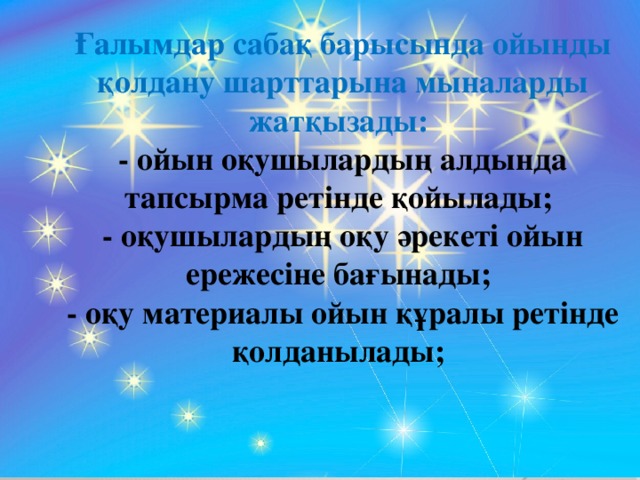 Ғалымдар сабақ барысында ойынды қолдану шарттарына мыналарды жатқызады: - ойын оқушылардың алдында тапсырма ретінде қойылады; - оқушылардың оқу әрекеті ойын ережесіне бағынады; - оқу материалы ойын құралы ретінде қолданылады;