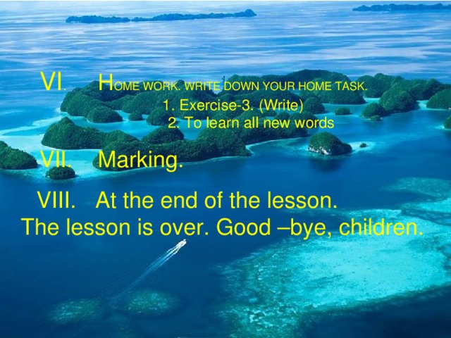 VI . H OME WORK. WRITE DOWN YOUR HOME TASK.  1. Exercise-3. (Write)  2. To learn all new words  VII. Marking.  VIII.  At the end of the lesson.  The lesson is over. Good –bye, children.