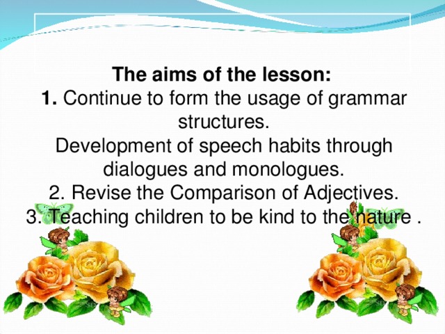 The aims of the lesson: 1.  Continue to form the usage of grammar structures. Development of speech habits through dialogues and monologues. 2. Revise the Comparison of Adjectives. 3. Teaching children to be kind to the nature .