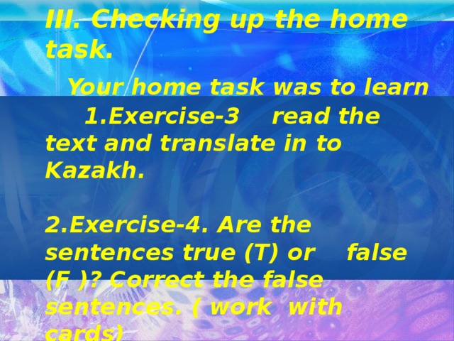 III. Checking up the home task.     Your home task was to learn 1.Exercise-3 read the text and translate in to Kazakh.   2.Exercise-4. Are the sentences true (T) or false (F )? Correct the false sentences. ( work with cards)