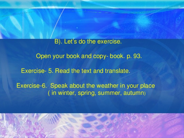 B). Let’s do the exercise. Open your book and copy- book. p. 93.  Exercise- 5. Read the text and translate.  Exercise-6. Speak about the weather in your place ( in winter, spring, summer, autumn )