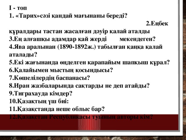 I - топ 1. «Тарих»сәзі қандай мағынаны береді? 2.Еңбек құралдары тастан жасалған дәуір қалай аталды 3.Ең алғашқы адамдар қай жерді мекендеген? 4.Ява аралынан (1890-1892ж.) табылған қаңқа қалай аталады? 5.Екі жағынанда өңделген қарапайым шапқыш құрал? 6.Қалайымен мыстың қосындысы? 7.Көшелілердің баспанасы? 8.Иран жазбаларында сақтарды не деп атайды? 9.Тиграхауда кімдер? 10.Қазақтың үш биі: 11.Қазақстанда неше облыс бар? 12.Қазақстан Республикасы туының авторы кім?