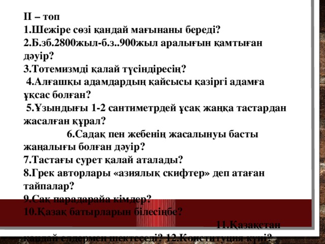 II – топ 1.Шежіре сөзі қандай мағынаны береді? 2.Б.зб.2800жыл-б.з..900жыл аралығын қамтыған дәуір? 3.Тотемизмді қалай түсіндіресің?  4.Алғашқы адамдардың қайсысы қазіргі адамға ұқсас болған?  5.Ұзындығы 1-2 сантиметрдей ұсақ жаңқа тастардан жасалған құрал? 6.Садақ пен жебенің жасалынуы басты жаңалығы болған дәуір? 7.Тастағы сурет қалай аталады? 8.Грек авторлары «азиялық скифтер» деп атаған тайпалар? 9.Сақ парадарайа кімдер? 10.Қазақ батырларын білесіңбе? 11.Қазақстан қандай елдермен шектеседі? 12.Конституция күні?