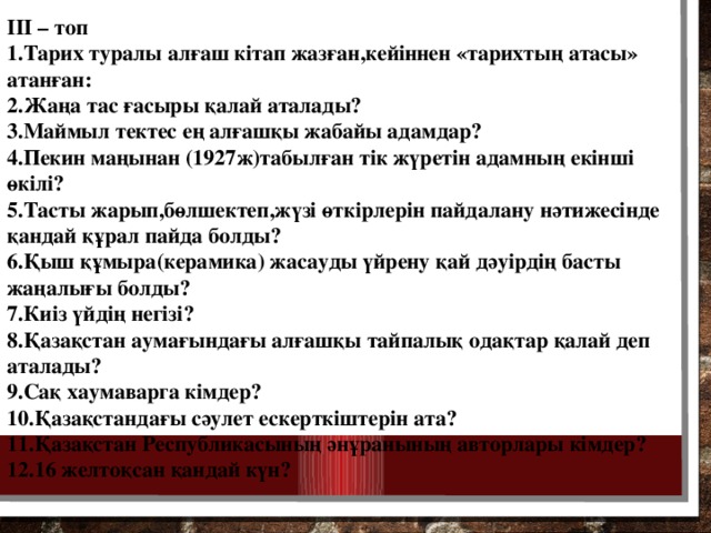 III – топ 1.Тарих туралы алғаш кітап жазған,кейіннен «тарихтың атасы» атанған: 2.Жаңа тас ғасыры қалай аталады? 3.Маймыл тектес ең алғашқы жабайы адамдар? 4.Пекин маңынан (1927ж)табылған тік жүретін адамның екінші өкілі? 5.Тасты жарып,бөлшектеп,жүзі өткірлерін пайдалану нәтижесінде қандай құрал пайда болды? 6.Қыш құмыра(керамика) жасауды үйрену қай дәуірдің басты жаңалығы болды? 7.Киіз үйдің негізі? 8.Қазақстан аумағындағы алғашқы тайпалық одақтар қалай деп аталады? 9.Сақ хаумаварга кімдер? 10.Қазақстандағы сәулет ескерткіштерін ата? 11.Қазақстан Республикасының әнұранының авторлары кімдер? 12.16 желтоқсан қандай күн?