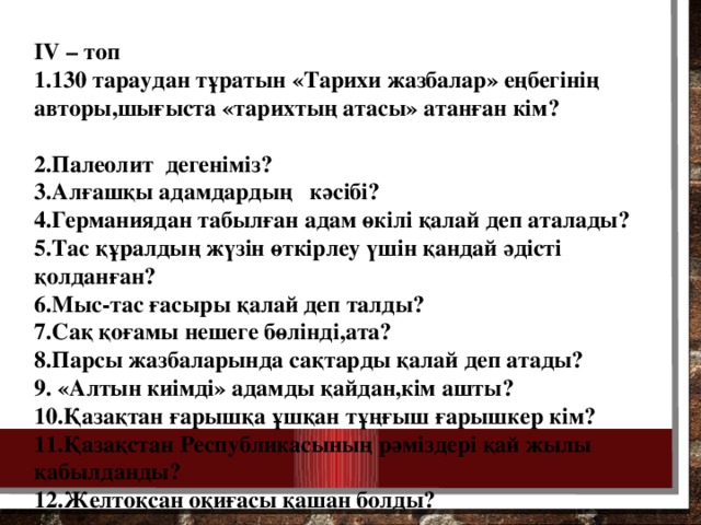 IV – топ 1.130 тараудан тұратын «Тарихи жазбалар» еңбегінің авторы,шығыста «тарихтың атасы» атанған кім? 2.Палеолит дегеніміз? 3.Алғашқы адамдардың кәсібі? 4.Германиядан табылған адам өкілі қалай деп аталады? 5.Тас құралдың жүзін өткірлеу үшін қандай әдісті қолданған? 6.Мыс-тас ғасыры қалай деп талды? 7.Сақ қоғамы нешеге бөлінді,ата? 8.Парсы жазбаларында сақтарды қалай деп атады? 9. «Алтын киімді» адамды қайдан,кім ашты? 10.Қазақтан ғарышқа ұшқан тұңғыш ғарышкер кім? 11.Қазақстан Республикасының рәміздері қай жылы қабылданды? 12.Желтоқсан оқиғасы қашан болды?