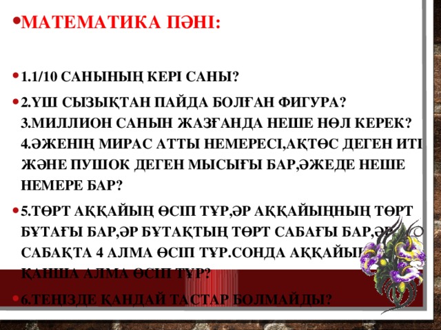 Математика пәні:  1.1/10 санының кері саны? 2.Үш сызықтан пайда болған фигура? 3.Миллион санын жазғанда неше нөл керек? 4.Әженің Мирас атты немересі,Ақтөс деген иті және Пушок деген мысығы бар,әжеде неше немере бар? 5.Төрт аққайың өсіп тұр,әр аққайыңның төрт бұтағы бар,әр бұтақтың төрт сабағы бар,әр сабақта 4 алма өсіп тұр.Сонда аққайыңда қанша алма өсіп тұр? 6.Теңізде қандай тастар болмайды?