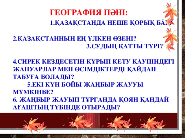 География пәні:  1.Қазақстанда неше қорық бар? 2.Қазақстанның ең үлкен өзені? 3.Судың қатты түрі? 4.Сирек кездесетін құрып кету қаупіндегі жануарлар мен өсімдіктерді қайдан табуға болады? 5.Екі күн бойы жаңбыр жаууы мүмкінбе? 6. Жаңбыр жауып тұрғанда қоян қандай ағаштың түбінде отырады?