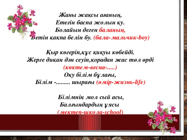 Жаны жақсы ағаның, Етегін баспа жолын қу. Болайын деген баланың, Бетін қақпа белін бу. (бала-мальчик-boy)  Қыр көгеріп,құс қиқуы көбейді. Жерге диқан дән сеуіп,қорадан жас төл өрді (көктем-весна-.....) Оқу білім бұлағы, Білім -......... шырағы (өмір-жизнь-life)   Білімнің мол сый асы, Балғындардың ұясы  (мектеп-школа-school)