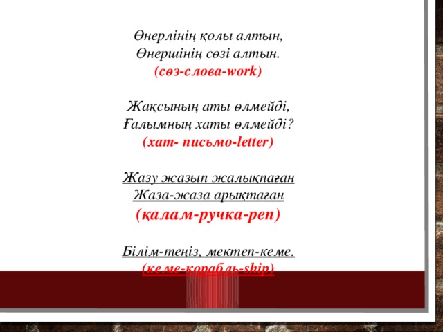 Өнерлінің қолы алтын, Өнершінің сөзі алтын. (сөз-слова-work)  Жақсының аты өлмейді, Ғалымның хаты өлмейді? (хат- письмо-letter)  Жазу жазып жалықпаған Жаза-жаза арықтаған (қалам-ручка-pen)  Білім-теңіз, мектеп-кеме. (кеме-корабль-ship)