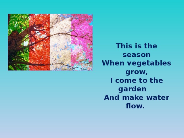 This is the season When vegetables grow, I come to the garden  And make water flow.