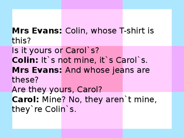 Mrs Evans: Colin, whose T-shirt is this? Is it yours or Carol`s? Colin: It`s not mine, it`s Carol`s. Mrs Evans: And whose jeans are these? Are they yours, Carol? Carol: Mine? No, they aren`t mine, they`re Colin`s.