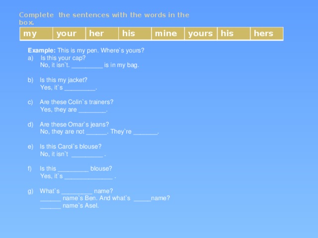 Complete the sentences with the words in the box.   my your her his mine yours his hers Example: This is my pen. Where`s yours? a) Is this your cap?  No, it isn`t. _________ is in my bag. Is this my jacket?  Yes, it`s _________. Are these Colin`s trainers?  Yes, they are ________. Are these Omar`s jeans?  No, they are not ______. They`re _______. Is this Carol`s blouse?  No, it isn`t _________ . Is this _________ blouse?  Yes, it`s ______________ . What`s _________ name?  ______ name`s Ben. And what`s _____name?  ______ name`s Asel.