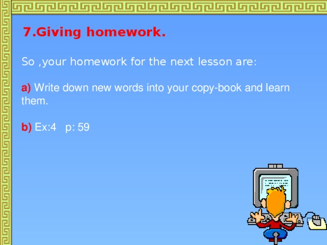 7.Giving homework.   So ,your homework for the next lesson are:  a)  Write down new words into your copy-book and learn  them.  b)  Ex:4 p: 59