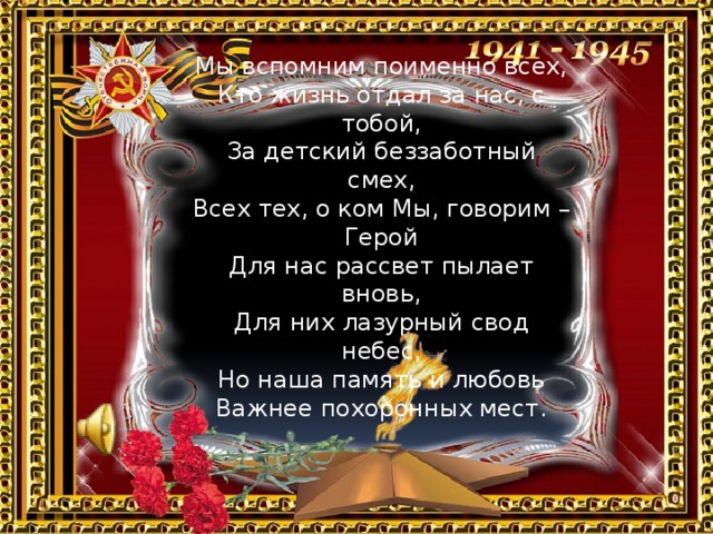 Мы вспомним поименно всех,  Кто жизнь отдал за нас, с тобой,  За детский беззаботный смех,  Всех тех, о ком Мы, говорим – Герой Для нас рассвет пылает вновь,  Для них лазурный свод небес,  Но наша память и любовь  Важнее похоронных мест.