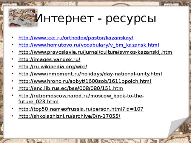 Интернет - ресурсы http://www.xxc.ru/orthodox/pastor/kazanskay/ http://www.homutovo.ru/vocabulary/v_bm_kazansk.html http://www.pravoslavie.ru/jurnal/culture/svmos-kazanskij.htm http://images.yandex.ru/ http://ru.wikipedia.org/wiki/ http://www.inmoment.ru/holidays/day-national-unity.html http://www.hrono.ru/sobyt/1600sob/1611opolch.html http://enc.lib.rus.ec/bse/008/080/151.htm http://retromoscow.narod.ru/moscow_back-to-the-future_023.html http://top50.nameofrussia.ru/person.html?id=107 http://shkolazhizni.ru/archive/0/n-17055/  
