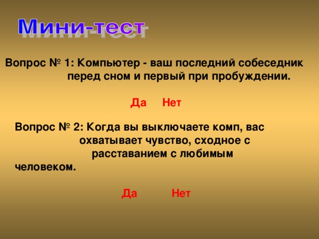 Вопрос № 1: Компьютер - ваш последний собеседник   перед сном и первый при пробуждении.    Да  Нет Вопрос № 2: Когда вы выключаете комп, вас  охватывает чувство, сходное с   расставанием с любимым человеком.    Да  Нет