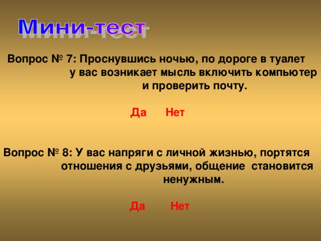 Вопрос № 7: Проснувшись ночью, по дороге в туалет   у вас возникает мысль включить компьютер   и проверить почту.    Да  Нет Вопрос № 8: У вас напряги с личной жизнью, портятся  отношения с друзьями, общение становится   ненужным.    Да  Нет