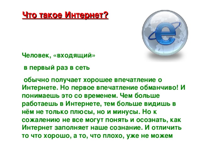 Что такое Интернет? Человек, «входящий»  в первый раз в сеть  обычно получает хорошее впечатление о Интернете. Но первое впечатление обманчиво! И понимаешь это со временем. Чем больше работаешь в Интернете, тем больше видишь в нём не только плюсы, но и минусы. Но к сожалению не все могут понять и осознать, как Интернет заполняет наше сознание. И отличить то что хорошо, а то, что плохо, уже не можем