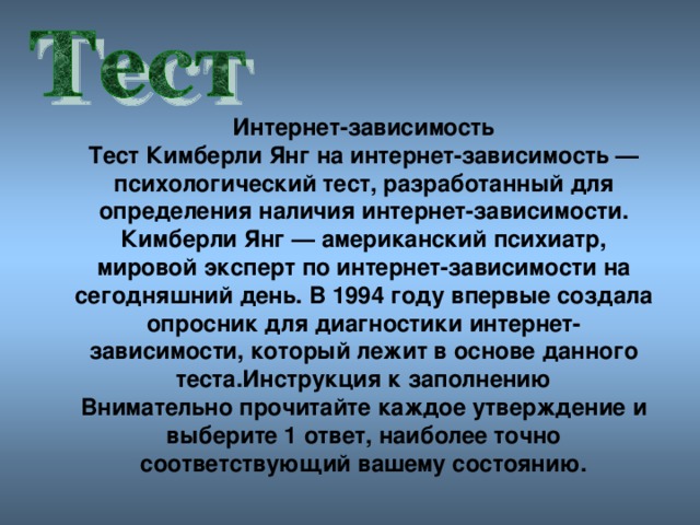 Интернет-зависимость Тест Кимберли Янг на интернет-зависимость — психологический тест, разработанный для определения наличия интернет-зависимости.  Кимберли Янг — американский психиатр, мировой эксперт по интернет-зависимости на сегодняшний день. В 1994 году впервые создала опросник для диагностики интернет-зависимости, который лежит в основе данного теста.Инструкция к заполнению Внимательно прочитайте каждое утверждение и выберите 1 ответ, наиболее точно соответствующий вашему состоянию.