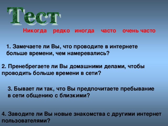 Никогда редко иногда часто очен ь часто 1. Замечаете ли Вы, что проводите в интернете больше времени, чем намеревались? 2. Пренебрегаете ли Вы домашними делами, чтобы проводить больше времени в сети? 3. Бывает ли так, что Вы предпочитаете пребывание в сети общению с близкими? 4. Заводите ли Вы новые знакомства с другими интернет пользователями?