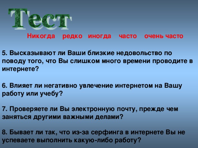 Никогда редко иногда часто очен ь часто 5. Высказывают ли Ваши близкие недовольство по поводу того, что Вы слишком много времени проводите в интернете? 6. Влияет ли негативно увлечение интернетом на Вашу работу или учебу? 7. Проверяете ли Вы электронную почту, прежде чем заняться другими важными делами? 8. Бывает ли так, что из-за серфинга в интернете Вы не успеваете выполнить какую-либо работу?