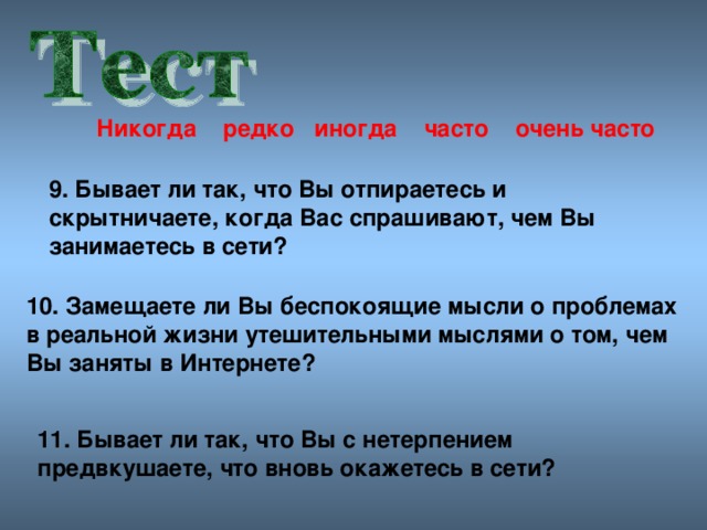 Никогда редко иногда часто очен ь часто 9. Бывает ли так, что Вы отпираетесь и скрытничаете, когда Вас спрашивают, чем Вы занимаетесь в сети? 10. Замещаете ли Вы беспокоящие мысли о проблемах в реальной жизни утешительными мыслями о том, чем Вы заняты в Интернете? 11. Бывает ли так, что Вы с нетерпением предвкушаете, что вновь окажетесь в сети?