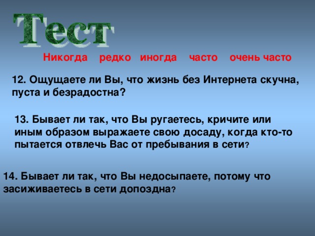 Никогда редко иногда часто очен ь часто 12. Ощущаете ли Вы, что жизнь без Интернета скучна, пуста и безрадостна? 13. Бывает ли так, что Вы ругаетесь, кричите или иным образом выражаете свою досаду, когда кто-то пытается отвлечь Вас от пребывания в сети ? 14. Бывает ли так, что Вы недосыпаете, потому что засиживаетесь в сети допоздна ?