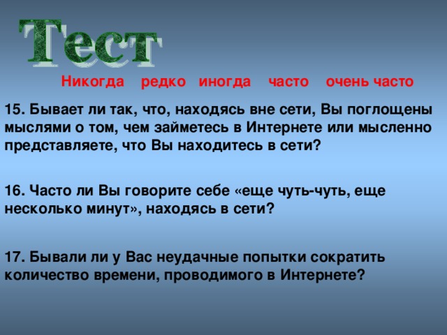 Никогда редко иногда часто очен ь часто 15. Бывает ли так, что, находясь вне сети, Вы поглощены мыслями о том, чем займетесь в Интернете или мысленно представляете, что Вы находитесь в сети? 16. Часто ли Вы говорите себе «еще чуть-чуть, еще несколько минут», находясь в сети? 17. Бывали ли у Вас неудачные попытки сократить количество времени, проводимого в Интернете?