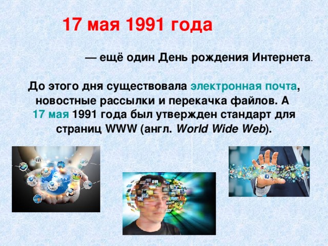 17 мая 1991 года — ещё один День рождения Интернета До этого дня существовала электронная почта , новостные рассылки и перекачка файлов. А  17 мая  1991 года был утвержден стандарт для страниц WWW (англ.  World Wide Web ).