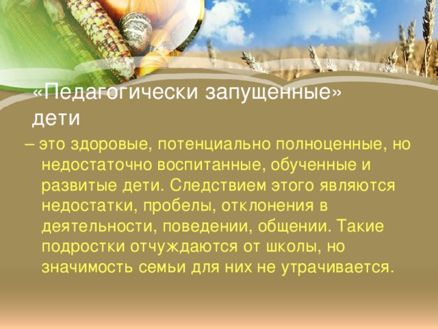 «Педагогически запущенные» дети – это здоровые, потенциально полноценные, но недостаточно воспитанные, обученные и развитые дети. Следствием этого являются недостатки, пробелы, отклонения в деятельности, поведении, общении. Такие подростки отчуждаются от школы, но значимость семьи для них не утрачивается.