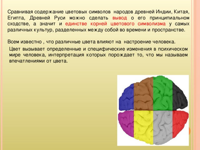 Сравнивая содержание цветовых символов народов древней Индии, Китая, Египта, Древней Руси можно сделать вывод о его принципиальном сходстве, а значит и единстве корней цветового символизма у самых различных культур, разделенных между собой во времени и пространстве. Всем известно , что различные цвета влияют на настроение человека. Цвет вызывает определенные и специфические изменения в психическом мире человека, интерпретация которых порождает то, что мы называем впечатлениями от цвета.