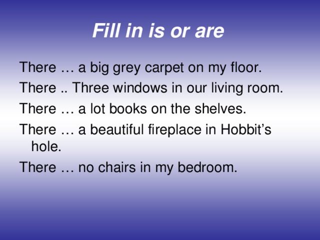 Fill in is or are  There … a big grey carpet on my floor. There .. Three windows in our living room. There … a lot books on the shelves. There … a beautiful fireplace in Hobbit’s hole. There … no chairs in my bedroom.