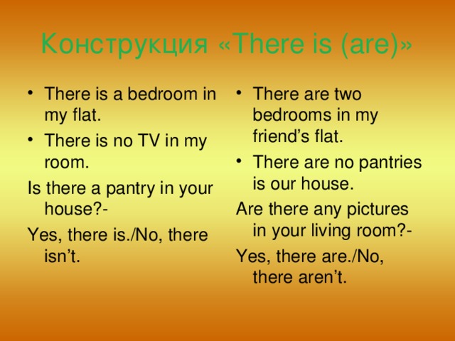 Конструкция «There is (are)» There is a bedroom in my flat. There is no TV in my room. There are two bedrooms in my friend’s flat. There are no pantries is our house. Is there a pantry in your house?- Yes, there is./No, there isn’t. Are there any pictures in your living room?- Yes, there are./No, there aren’t.