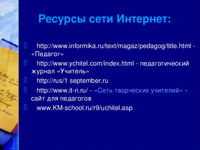 Ресурсы сети Интернет:  http://www.informika.ru/text/magaz/pedagog/title.html - «Педагог»  http://www.ychitel.com/index.html - педагогический журнал «Учитель»  http:// rus/1 september.ru  http://www.it-n.ru/ - «Сеть творческих учителей» - сайт для педагогов  www.KM-school.ru/r9/uchitel.asp