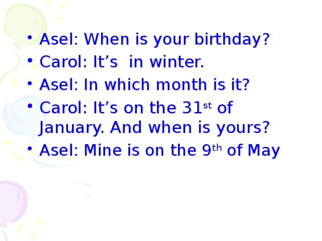 Asel: When is your birthday? Carol: It’s in winter. Asel: In which month is it? Carol: It’s on the 31 st of January. And when is yours?  Asel: Mine is on the 9 th of May