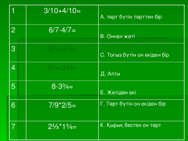 1 2 3/10+4/10= 6/7-4/7= 3 4 2¾+3¼= А. төрт бүтін төрттен бір 5¾+3⅓= В. Оннан жеті 5 8-3¾= С. Тоғыз бүтін он екіден бір 6 7/9*2/5= Д. Алты 7 2⅓*1¾= Г. Төрт бүтін он екіден бір Е. Жетіден екі К. Қырық бестен он төрт