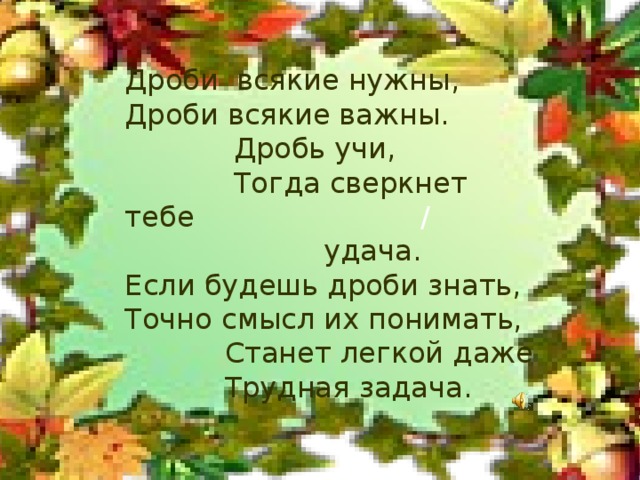 Дроби всякие нужны, Дроби всякие важны.  Дробь учи,  Тогда сверкнет тебе / удача. Если будешь дроби знать, Точно смысл их понимать,  Станет легкой даже  Трудная задача.