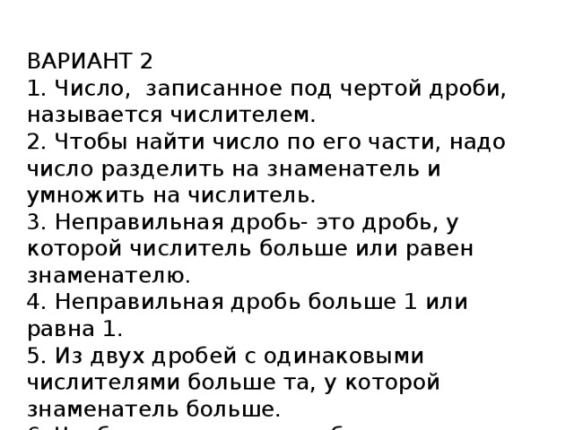 ВАРИАНТ 2 1. Число, записанное под чертой дроби, называется числителем. 2. Чтобы найти число по его части, надо число разделить на знаменатель и умножить на числитель. 3. Неправильная дробь- это дробь, у которой числитель больше или равен знаменателю. 4. Неправильная дробь больше 1 или равна 1. 5. Из двух дробей с одинаковыми числителями больше та, у которой знаменатель больше. 6. Чтобы вычесть две дроби с одинаковыми знаменателями, надо вычесть их числители, а знаменатель оставить прежним.