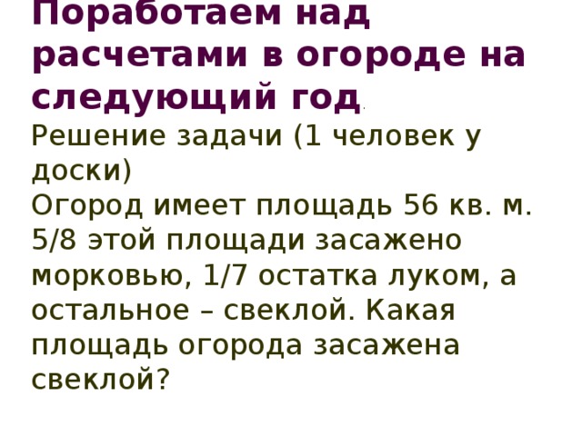 Поработаем над расчетами в огороде на следующий год . Решение задачи (1 человек у доски) Огород имеет площадь 56 кв. м. 5/8 этой площади засажено морковью, 1/7 остатка луком, а остальное – свеклой. Какая площадь огорода засажена свеклой?